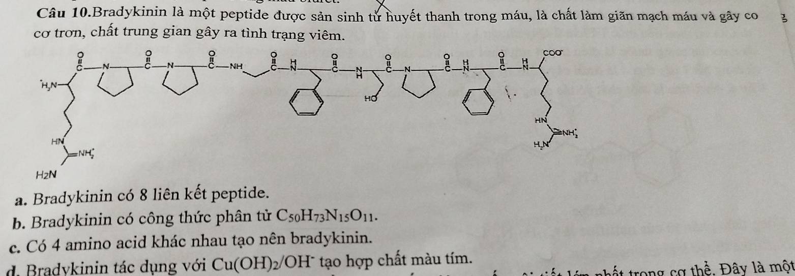 Câu 10.Bradykinin là một peptide được sản sinh tử huyết thanh trong máu, là chất làm giãn mạch máu và gây co 3
cơ trơn, chất trung gian gây ra tình trạng viêm.
a. Bradykinin có 8 liên kết peptide.
b. Bradykinin có công thức phân tử C_50H_73N_15O_11.
c. Có 4 amino acid khác nhau tạo nên bradykinin.
d. Bradykinin tác dụng với Cu(OH)_2/OH^- tạo hợp chất màu tím.
n t trong cơ thể. Đây là một