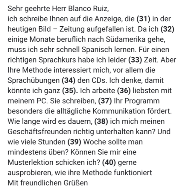 Sehr geehrte Herr Blanco Ruiz, 
ich schreibe Ihnen auf die Anzeige, die (31) in der 
heutigen Bild - Zeitung aufgefallen ist. Da ich (32) 
einige Monate beruflich nach Südamerika gehe, 
muss ich sehr schnell Spanisch lernen. Für einen 
richtigen Sprachkurs habe ich leider (33) Zeit. Aber 
Ihre Methode interessiert mich, vor allem die 
Sprachübungen (34) den CDs. Ich denke, damit 
könnte ich ganz (35). Ich arbeite (36) liebsten mit 
meinem PC. Sie schreiben, (37) Ihr Programm 
besonders die alltägliche Kommunikation fördert. 
Wie lange wird es dauern, (38) ich mich meinen 
Geschäftsfreunden richtig unterhalten kann? Und 
wie viele Stunden (39) Woche sollte man 
mindestens üben? Können Sie mir eine 
Musterlektion schicken ich? (40) gerne 
ausprobieren, wie ihre Methode funktioniert 
Mit freundlichen Grüßen