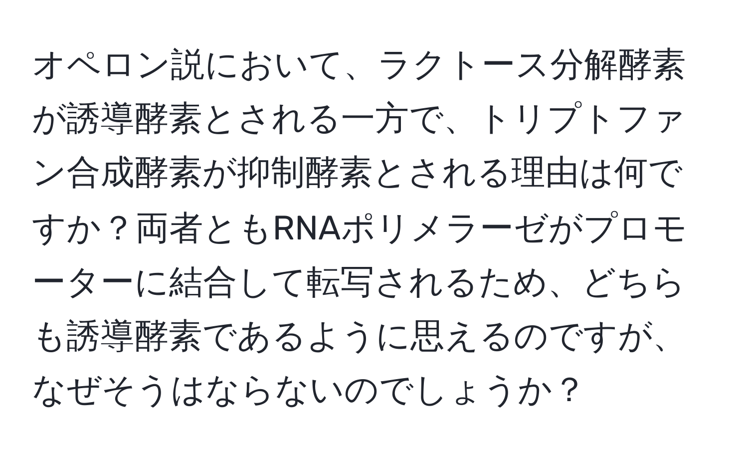 オペロン説において、ラクトース分解酵素が誘導酵素とされる一方で、トリプトファン合成酵素が抑制酵素とされる理由は何ですか？両者ともRNAポリメラーゼがプロモーターに結合して転写されるため、どちらも誘導酵素であるように思えるのですが、なぜそうはならないのでしょうか？