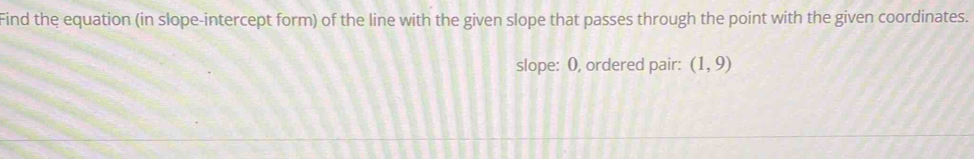 Find the equation (in slope-intercept form) of the line with the given slope that passes through the point with the given coordinates. 
slope: O, ordered pair: (1,9)