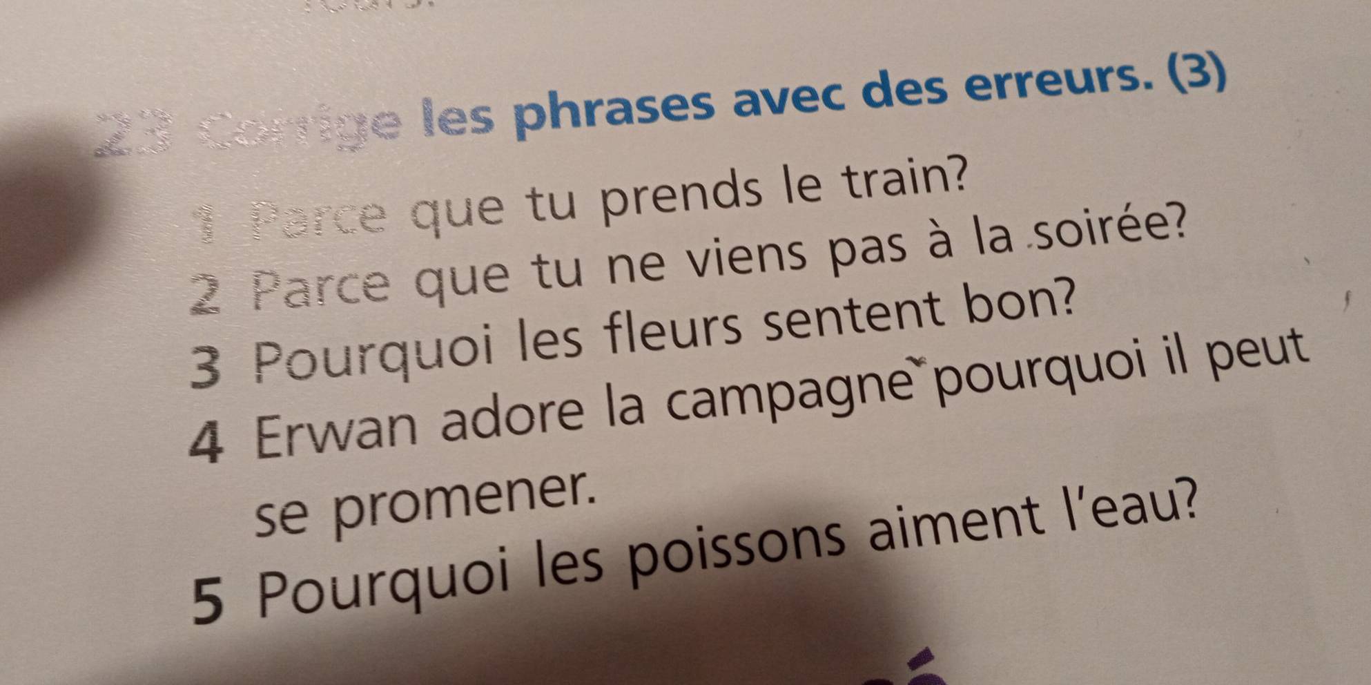 Corrige les phrases avec des erreurs. (3) 
1 Parce que tu prends le train? 
2 Parce que tu ne viens pas à la soirée? 
3 Pourquoi les fleurs sentent bon? 
4 Erwan adore la campagne pourquoi il peut 
se promener. 
5 Pourquoi les poissons aiment l'eau?