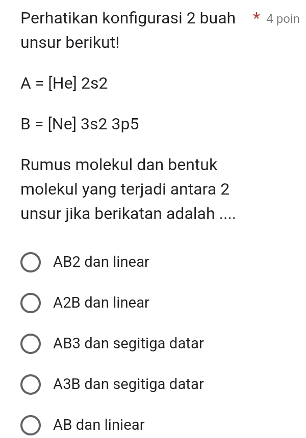 Perhatikan konfigurasi 2 buah * 4 poin
unsur berikut!
A=[He]2s2
B=[Ne]3s23p5
Rumus molekul dan bentuk
molekul yang terjadi antara 2
unsur jika berikatan adalah ....
AB2 dan linear
A2B dan linear
AB3 dan segitiga datar
A3B dan segitiga datar
AB dan liniear