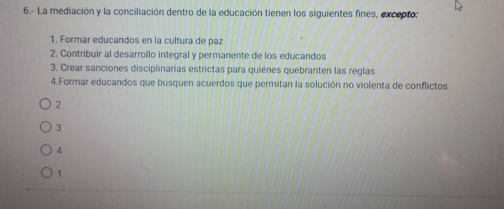 6.- La mediación y la conciliación dentro de la educación tienen los siguientes fines, excepto:
1. Formar educandos en la cultura de paz
2. Contribuir al desarrollo integral y permanente de los educandos
3. Crear sanciones disciplinarias estrictas para quiénes quebranten las reglas
4.Formar educandos que busquen acuerdos que permitan la solución no violenta de conflictos
2
3
4
1