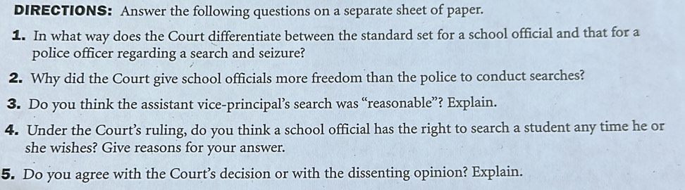 DIRECTIONS: Answer the following questions on a separate sheet of paper. 
1. In what way does the Court differentiate between the standard set for a school official and that for a 
police officer regarding a search and seizure? 
2. Why did the Court give school officials more freedom than the police to conduct searches? 
3. Do you think the assistant vice-principal’s search was “reasonable”? Explain. 
4. Under the Court’s ruling, do you think a school official has the right to search a student any time he or 
she wishes? Give reasons for your answer. 
5. Do you agree with the Court’s decision or with the dissenting opinion? Explain.