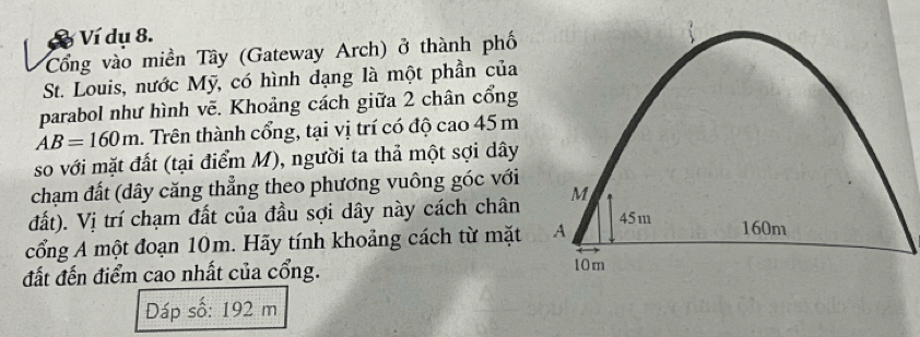 Ví dụ 8. 
Cổng vào miền Tây (Gateway Arch) ở thành phố 
St. Louis, nước Mỹ, có hình dạng là một phần của 
parabol như hình vẽ. Khoảng cách giữa 2 chân cổng
AB=160m. Trên thành cổng, tại vị trí có độ cao 45 m
so với mặt đất (tại điểm M), người ta thả một sợi dây 
chạm đất (dây căng thẳng theo phương vuông góc với 
đất). Vị trí chạm đất của đầu sợi dây này cách chân 
cổng A một đoạn 10m. Hãy tính khoảng cách từ mặt 
đất đến điểm cao nhất của cổng. 
Dáp số: 192 m