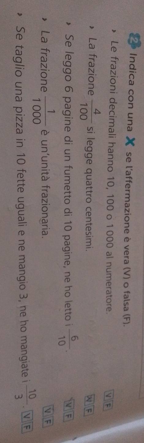 Indica con una se l’affermazione è vera (V) o falsa (F). 
Le frazioni decimali hanno 10, 100 o 1000 al numeratore. 
 F 
La frazione  4/100  si legge quattro centesimi. 
F 
Se leggo 6 pagine di un fumetto di 10 pagine, ne ho letto i  6/10 . 
F 
La frazione  1/1000  è un'unità frazionaria. 
F 
Se taglio una pizza in 10 fette uguali e ne mangio 3, ne ho mangiate i  10/3 . N F
