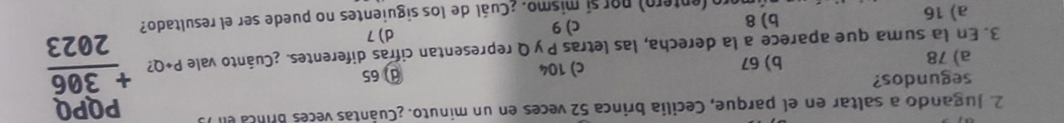 Jugando a saltar en el parque, Cecilia brinca 52 veces en un minuto. ¿Cuántas veces Brinca e
segundos? ① 65
b) 67 c) 104
3. En la suma que aparece a la derecha, las letras P yQ representan cifras diferentes. ¿Cuánto vale P+Q beginarrayr PQPQ +306 hline 2023endarray
a) 78
a) 16
b) 8
c) 9
d) 7
ro(entero) por sí mismo. ¿Cuál de los siguientes no puede ser el resultado?