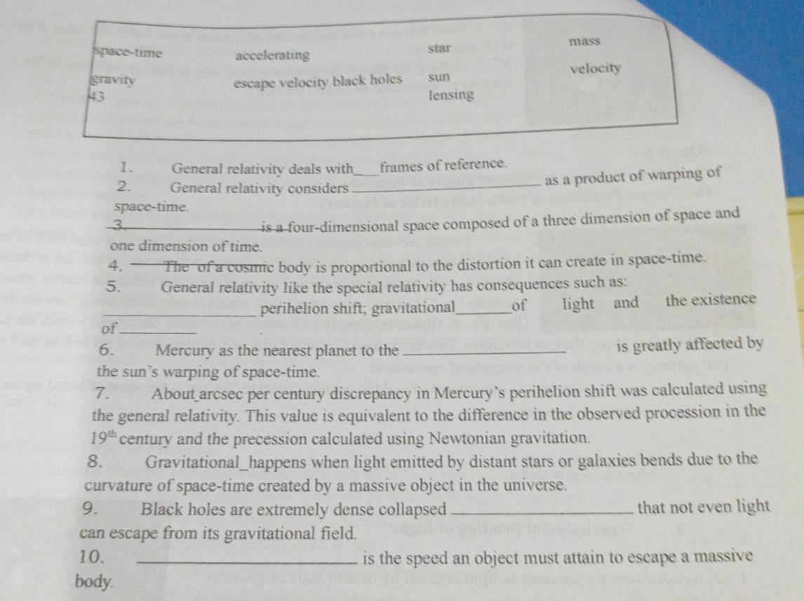 mass
space-time accelerating star
gravity escape velocity black holes sun velocity
43 lensing
1. General relativity deals with_ frames of reference.
2. ~ General relativity considers_
as a product of warping of
space-time.
3. _is a four-dimensional space composed of a three dimension of space and
one dimension of time.
4. The of a cosmic body is proportional to the distortion it can create in space-time.
5. General relativity like the special relativity has consequences such as:
_perihelion shift; gravitational_ of light and the existence
of_
6. Mercury as the nearest planet to the _is greatly affected by
the sun’s warping of space-time.
7. About arcsec per century discrepancy in Mercury’s perihelion shift was calculated using
the general relativity. This value is equivalent to the difference in the observed procession in the
19^(th) century and the precession calculated using Newtonian gravitation.
8. Gravitational_happens when light emitted by distant stars or galaxies bends due to the
curvature of space-time created by a massive object in the universe.
9. Black holes are extremely dense collapsed _that not even light
can escape from its gravitational field.
10. _is the speed an object must attain to escape a massive
body.