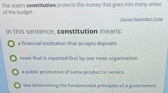 The state's constitution protects the money that goes into many areas
of the budget.
Source: Washington Times
In this sentence, constitution means:
a financial institution that accepts deposits
news that is reported first by one news organization
a public promotion of some product or service
law determining the fundamental principles of a government