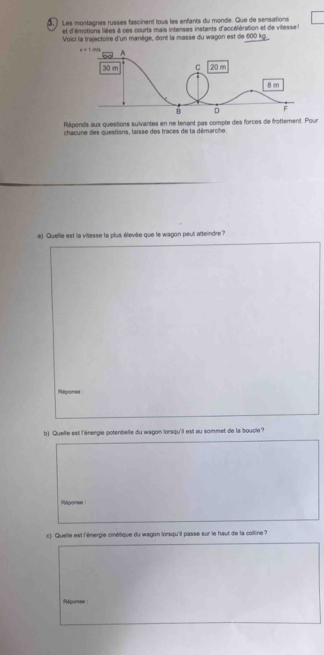 3, ) Les montagnes russes fascinent tous les enfants du monde. Que de sensations
et d'émotions liées à ces courts mais intenses instants d'accélération et de vitesse 
Voici la trajectoire d'un manège, dont la masse du wagon est de 600 kg.
Réponds aux questions suivantes en ne tenant pas compte des forces de frottement. Pour
chacune des questions, laisse des traces de ta démarche.
a) Quelle est la vitesse la plus élevée que le wagon peut atteindre?
Réponse 
b) Quelle est l'énergie potentielle du wagon lorsqu'il est au sommet de la boucle?
Réponse :
c) Quelle est l'énergie cinétique du wagon lorsqu'il passe sur le haut de la colline?
Réponse :
