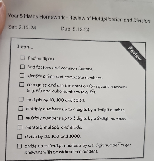 Year 5 Maths Homework - Review of Multiplication and Division
Set: 2.12.24 Due: 5.12.24
I can...
find multiples.
:
find factors and common factors.
identify prime and composite numbers.
recognise and use the notation for square numbers
(e. q. 5^2) and cube numbers (e. g.5^3).
multiply by 10, 100 and 1000.
multiply numbers up to 4 digits by a 1 -digit number.
multiply numbers up to 3 digits by a 2 -digit number.
mentally multiply and divide.
divide by 10, 100 and 1000.
divide up to 4 -digit numbers by a 1 -digit number to get
answers with or without remainders.