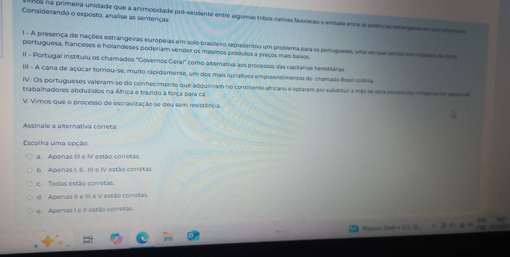 Considerando o exposto, analise as sentenças:
mos na primeira unidade que a animosidade pré-existente entre algumas tribos nativas favoreceu o embate entre as potências estrangeiras em solo americano
I - A presença de nações estrangeiras europeias em solo brasileiro representou um problema para os portugueses, uma vez que isentos dos impostos da coro
portuguesa, franceses e holandeses poderiam vender os mesmos produtos a preços mais baixos.
II « Portugal instituiu os chamados "Governos Geral” como alternativa aos processos das capitanias hereditárias
III = A cana de açúcar tornou-se, muito rapidamente, um dos mais lucrativos empreendimentos do chamado Brasil colônia
IV- Os portugueses valeram-se do conhecimento que adquiriram no continente africano e optaram por substituir a mão de obra escrava dos indigenas por aqura de
trabalhadores abduzidos na África e trazido à força para cá.
V. Vimos que o processo de escravização se deu sem resistência.
Assinale a alternativa correta:
Escolha uma opção:
a. Apenas III e IV estão corretas.
b. Apenas I, II, III e IV estão corretas
c. Todas estão corretas.
d. Apenas II e III e V estão corretas.
e. Apenas I e II estão corretas.
Nippon Steel e