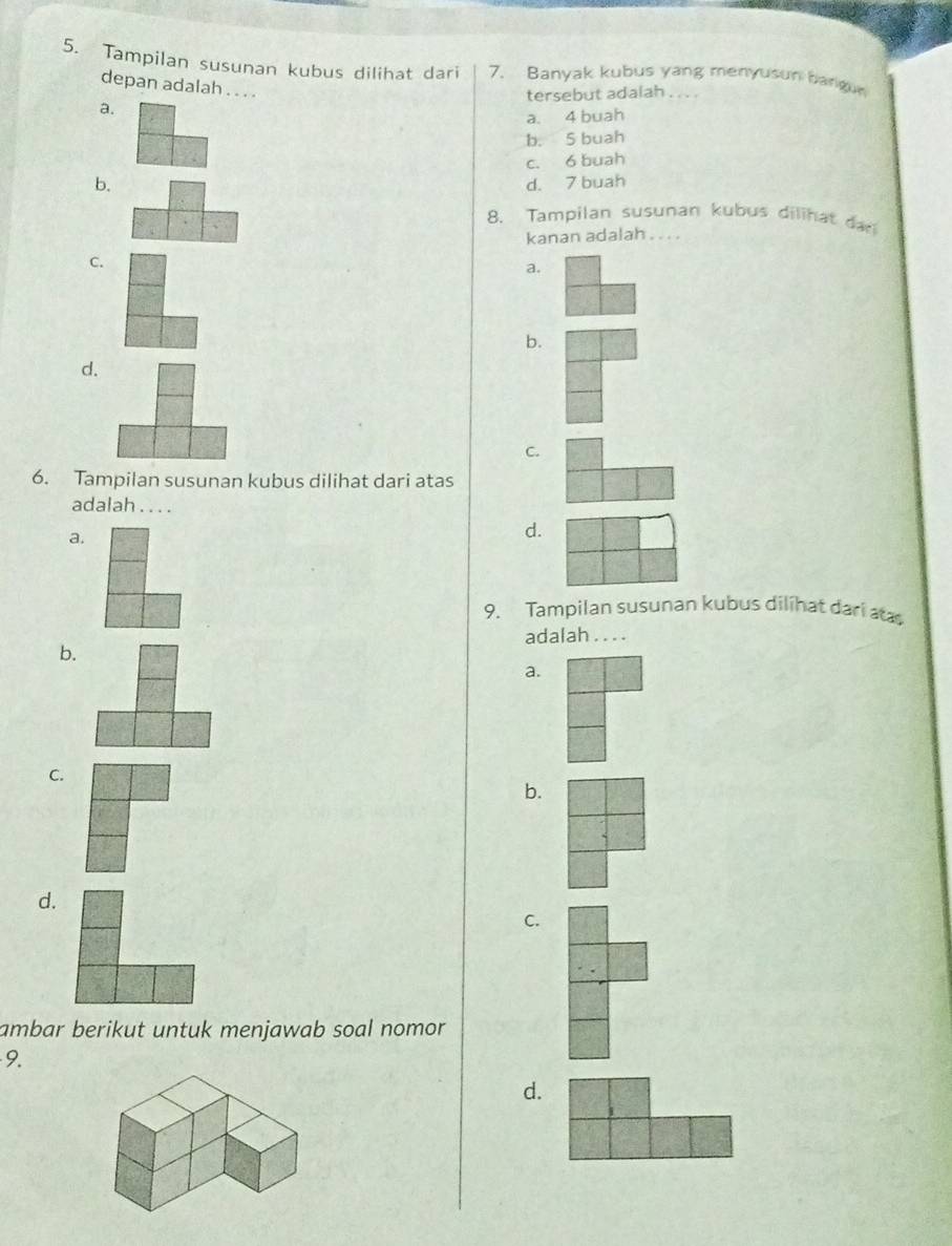 Tampilan susunan kubus dilihat dari 7. Banyak kubus yang menyusun bangun
depan adalah . . . .
tersebut adalah . . . .
a.
a. 4 buah
b. 5 buah
c. 6 buah
b. d. 7 buah
8. Tampilan susunan kubus dilihat dar
kanan adalah . .. .
C.
a.
b.
d.
C.
6. Tampilan susunan kubus dilihat dari atas
adalah . . . .
a.
d.
9. Tampilan susunan kubus dilihat dari aas
adalah .. . .
b.
a.
C.
b.
d.
C.
ambar berikut untuk menjawab soal nomor 
9.
d.