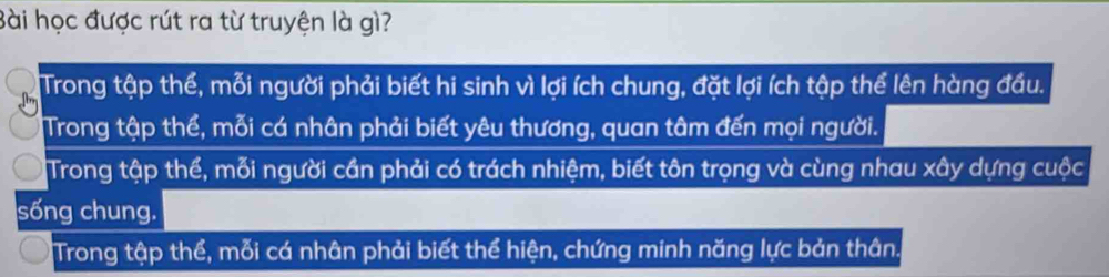 Bài học được rút ra từ truyện là gì?
Trong tập thể, mỗi người phải biết hi sinh vì lợi ích chung, đặt lợi ích tập thể lên hàng đầu.
Trong tập thể, mỗi cá nhân phải biết yêu thương, quan tâm đến mọi người.
Trong tập thể, mỗi người cần phải có trách nhiệm, biết tôn trọng và cùng nhau xây dựng cuộc
sống chung.
Trong tập thể, mỗi cá nhân phải biết thể hiện, chứng minh năng lực bản thân.