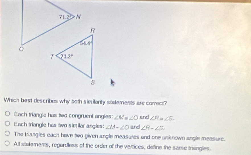 Which best describes why both similarity statements are correct?
Each triangle has two congruent angles: ∠ M≌ ∠ O and ∠ R≌ ∠ S.
Each triangle has two similar angles: ∠ M-∠ O and ∠ Rsim ∠ S.
The triangles each have two given angle measures and one unknown angle measure.
All statements, regardless of the order of the vertices, define the same triangles.