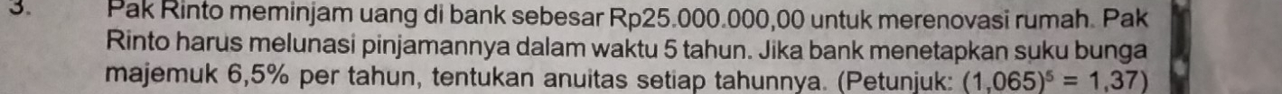 Pak Rinto meminjam uang di bank sebesar Rp25.000.000,00 untuk merenovasi rumah. Pak 
Rinto harus melunasi pinjamannya dalam waktu 5 tahun. Jika bank menetapkan suku bunga 
majemuk 6,5% per tahun, tentukan anuitas setiap tahunnya. (Petunjuk: (1,065)^5=1,37)