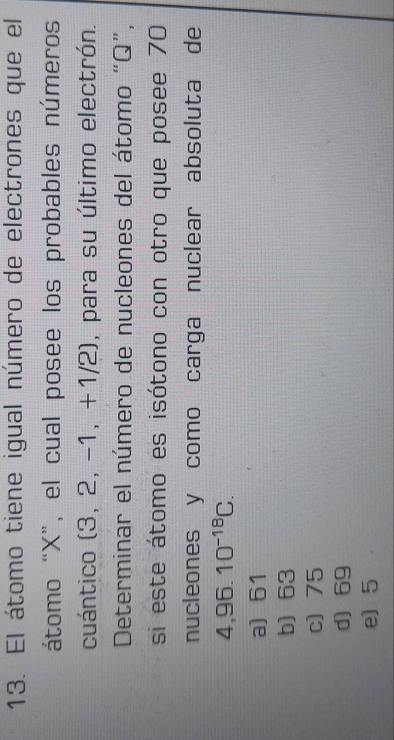 El átomo tiene igual número de electrones que el
átomo “ X ”, el cual posee los probables números
cuántico (3, 2^ -1 +1 /2), para su último electrón.
Determinar el número de nucleones del átomo “ Q ”,
si este átomo es isótono con otro que posee 70
nucleones y como carga nuclear absoluta de
4,96.10^(-18)C.
a) 61
b) 63
c) 75
d) 69
e) 5