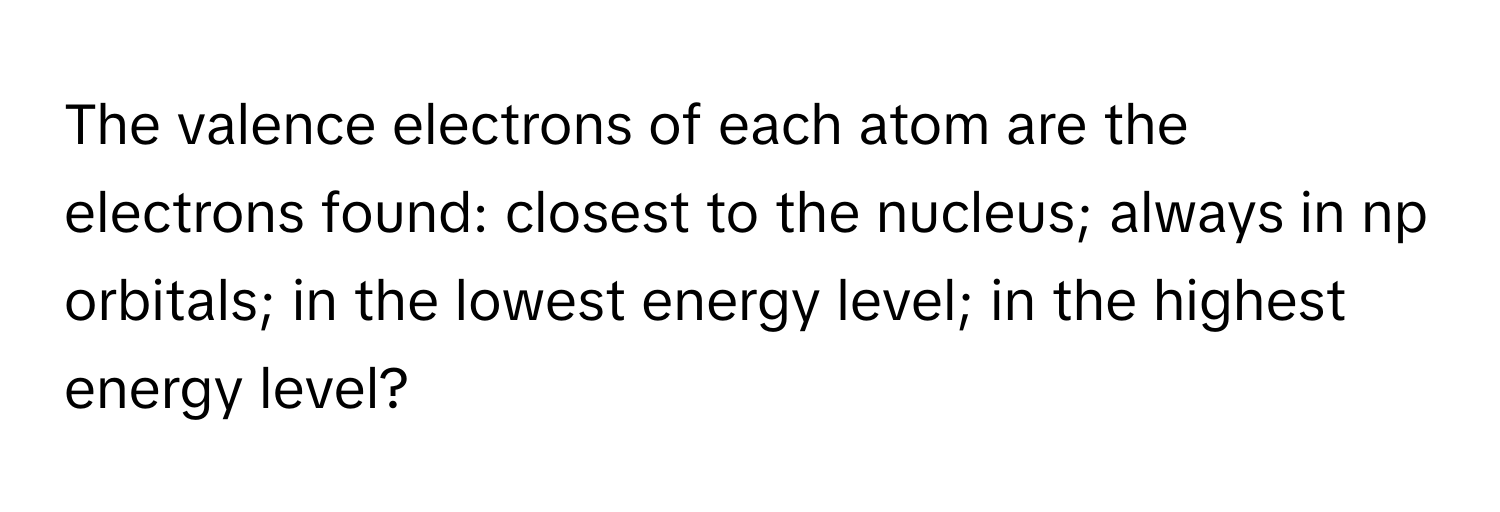 The valence electrons of each atom are the electrons found: closest to the nucleus; always in np orbitals; in the lowest energy level; in the highest energy level?