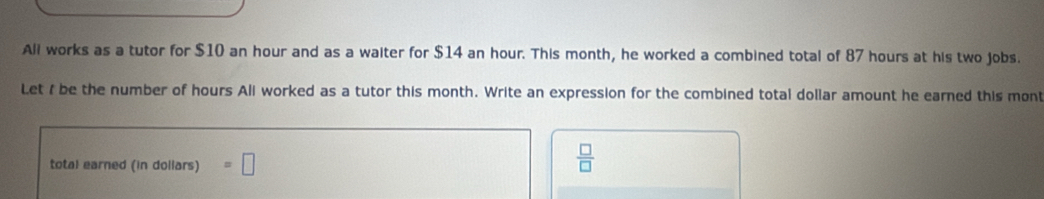 Ali works as a tutor for $10 an hour and as a waiter for $14 an hour. This month, he worked a combined total of 87 hours at his two jobs. 
Let I be the number of hours Ali worked as a tutor this month. Write an expression for the combined total dollar amount he earned this mont 
total earned (in dollars) =□
 □ /□  