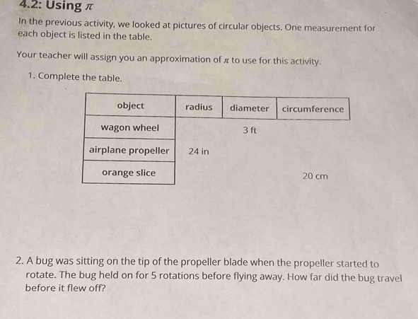 4.2: Using π
In the previous activity, we looked at pictures of circular objects. One measurement for 
each object is listed in the table. 
Your teacher will assign you an approximation of π to use for this activity. 
1. Complete the table. 
2. A bug was sitting on the tip of the propeller blade when the propeller started to 
rotate. The bug held on for 5 rotations before flying away. How far did the bug travel 
before it flew off?