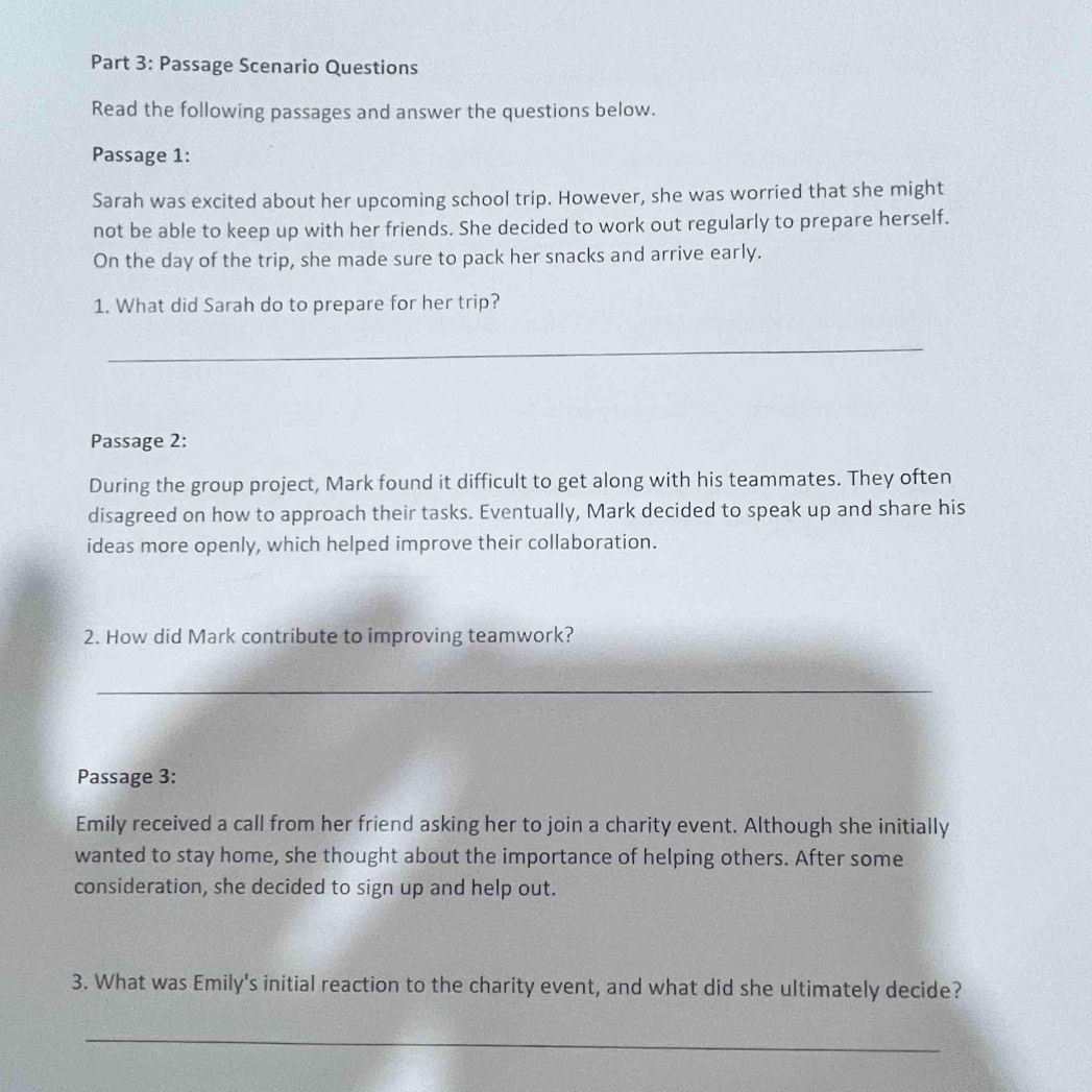 Passage Scenario Questions 
Read the following passages and answer the questions below. 
Passage 1: 
Sarah was excited about her upcoming school trip. However, she was worried that she might 
not be able to keep up with her friends. She decided to work out regularly to prepare herself. 
On the day of the trip, she made sure to pack her snacks and arrive early. 
1. What did Sarah do to prepare for her trip? 
_ 
Passage 2: 
During the group project, Mark found it difficult to get along with his teammates. They often 
disagreed on how to approach their tasks. Eventually, Mark decided to speak up and share his 
ideas more openly, which helped improve their collaboration. 
2. How did Mark contribute to improving teamwork? 
_ 
Passage 3: 
Emily received a call from her friend asking her to join a charity event. Although she initially 
wanted to stay home, she thought about the importance of helping others. After some 
consideration, she decided to sign up and help out. 
3. What was Emily's initial reaction to the charity event, and what did she ultimately decide? 
_