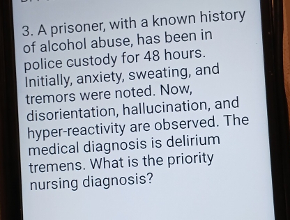 A prisoner, with a known history 
of alcohol abuse, has been in 
police custody for 48 hours. 
Initially, anxiety, sweating, and 
tremors were noted. Now, 
disorientation, hallucination, and 
hyper-reactivity are observed. The 
medical diagnosis is delirium 
tremens. What is the priority 
nursing diagnosis?