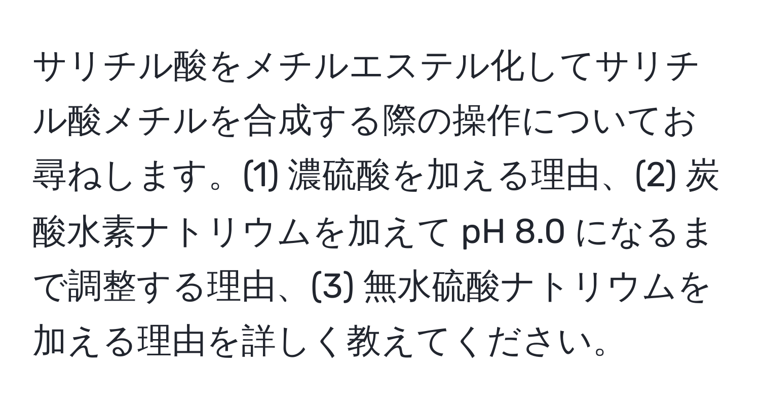 サリチル酸をメチルエステル化してサリチル酸メチルを合成する際の操作についてお尋ねします。(1) 濃硫酸を加える理由、(2) 炭酸水素ナトリウムを加えて pH 8.0 になるまで調整する理由、(3) 無水硫酸ナトリウムを加える理由を詳しく教えてください。