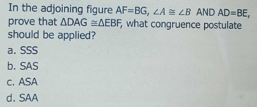 In the adjoining figure AF=BG, ∠ A≌ ∠ B AND AD=BE, 
prove that △ DAG≌ △ EBF, , what congruence postulate
should be applied?
a. SSS
b. SAS
c. ASA
d. SAA