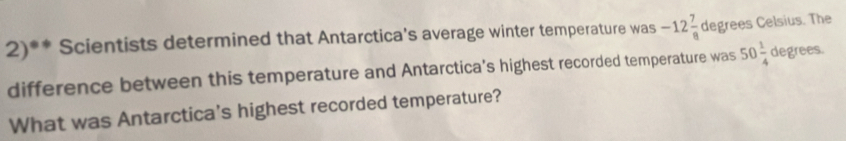 2)** Scientists determined that Antarctica's average winter temperature was -12 7/8  degrees Celsius. The 
difference between this temperature and Antarctica’s highest recorded temperature was 50 1/4  degrees. 
What was Antarctica's highest recorded temperature?