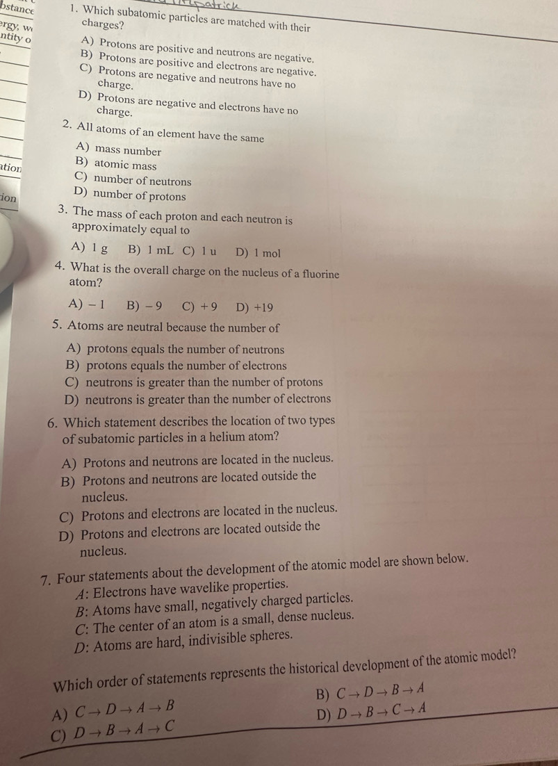 bstance 1. Which subatomic particles are matched with their
g charges?
ntity o A) Protons are positive and neutrons are negative.
B) Protons are positive and electrons are negative.
C) Protons are negative and neutrons have no
charge.
D) Protons are negative and electrons have no
charge.
2. All atoms of an element have the same
A) mass number
ation B) atomic mass
C) number of neutrons
ion D) number of protons
3. The mass of each proton and each neutron is
approximately equal to
A) 1 g B) 1 mL C) 1 u D) 1 mol
4. What is the overall charge on the nucleus of a fluorine
atom?
A) - 1 B) - 9 C) + 9 D) +19
5. Atoms are neutral because the number of
A) protons equals the number of neutrons
B) protons equals the number of electrons
C) neutrons is greater than the number of protons
D) neutrons is greater than the number of electrons
6. Which statement describes the location of two types
of subatomic particles in a helium atom?
A) Protons and neutrons are located in the nucleus.
B) Protons and neutrons are located outside the
nucleus.
C) Protons and electrons are located in the nucleus.
D) Protons and electrons are located outside the
nucleus.
7. Four statements about the development of the atomic model are shown below.
A: Electrons have wavelike properties.
B: Atoms have small, negatively charged particles.
C: The center of an atom is a small, dense nucleus.
D: Atoms are hard, indivisible spheres.
Which order of statements represents the historical development of the atomic model?
B) Cto Dto Bto A
A) Cto Dto Ato B Dto Bto Cto A
D)
C) Dto Bto Ato C