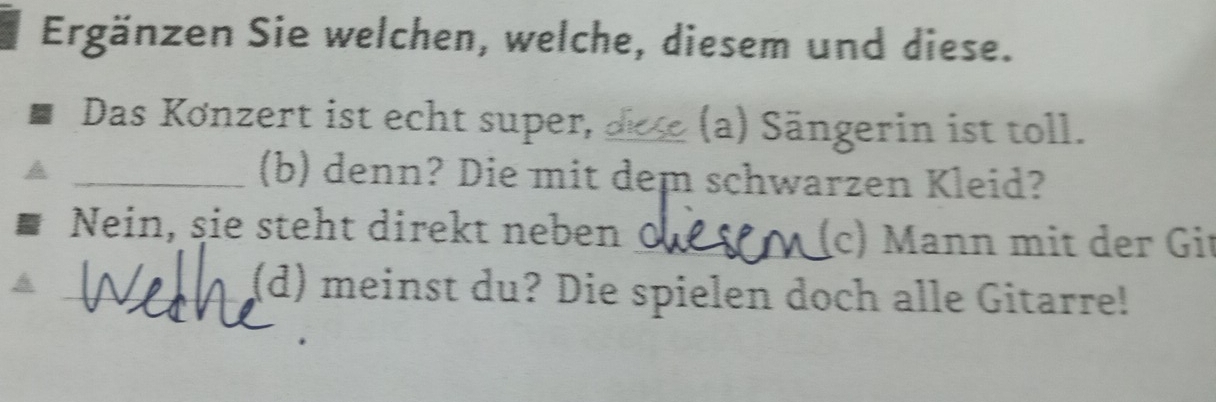 Ergänzen Sie welchen, welche, diesem und diese. 
Das Kønzert ist echt super, (a) Sängerin ist toll. 
_(b) denn? Die mit dem schwarzen Kleid? 
Nein, sie steht direkt neben 0_ (c) Mann mit der Git 
_(d) meinst du? Die spielen doch alle Gitarre!