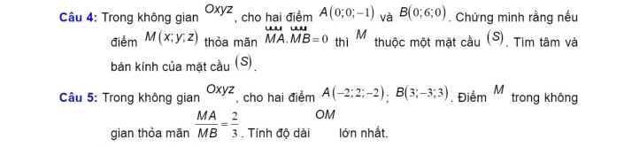 Trong không gian Oxyz , cho hai điểm A(0;0;-1) và B(0;6;0). Chứng minh rằng nếu 
điểm M(x;y;z) thỏa mãn vector MA.vector MB=0 thì M thuộc một mặt cầu (S). Tìm tâm và 
bán kính của mặt cầu (S) 
Câu 5: Trong không gian , cho hai điểm A(-2;2;-2); B(3;-3;3). Điểm M trong không 
OM 
gian thỏa mãn  MA/MB = 2/3 . Tính độ dài lớn nhất.