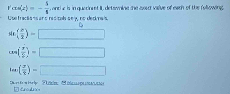 If cos (x)=- 5/6  , and æ is in quadrant II, determine the exact value of each of the following. 
Use fractions and radicals only, no decimals.
sin ( x/2 )=□
cos ( x/2 )=□
tan ( x/2 )=□
Question Help: ④ Video -Message instructor 
Calculator