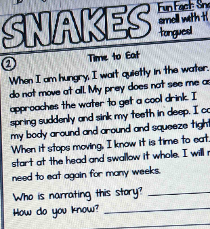 Fun Fact: Sna 
SNAKES smell with t 
tonguesl 
② Time to Eat 
When I am hungry, I wait quietly in the water. 
do not move at all. My prey does not see me as 
approaches the water to get a cool drink. I 
spring suddenly and sink my teeth in deep. I co 
my body around and around and squeeze tigh . 
When it stops moving, I know it is time to eat. 
start at the head and swallow it whole. I will r 
need to eat again for many weeks. 
Who is narrating this story?_ 
How do you know?_ 
_