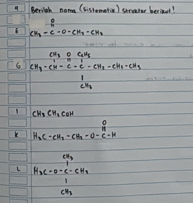 Berilah nama (sistemativ) structar berikut! 
E CH_3-C-O-CH_3-CH_3
6 CH_3-CH-CH_2-C-C-CH_2-CH_2-CH_2-CH_3-CH_2-CH_3CH_3
1 CH_3CH_2COH
k H_3C-CH_2-CH_2-O-C-Hendarray
L beginarrayr ci_3 H_3c=-c+H_2cH_2  1/1 H_3endarray