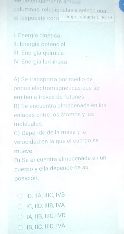 é é détenidamente ambas
columnas, relaciónalas v selecciona
la respuesta corr Tiempo restante 0:46:19
I. Energía cinética
II. Energía potencial
III. Energía química
IV. Energía luminosa.
A) Se transporta por medio de
ondas electromagnéticas que se
emiten a través de fotones.
B) Se encuentra almacenada en los
enlaces entre los átomos y las
moléculas.
C) Depende de la masa y la
velocidad en la que el cuerpo se
mueve.
D) Se encuentra almacenada en un
cuerpo y ella depende de su
posición.
ID, IIA, IIIC, IVB
IC, IID, IIIB, IVA
IA, IB, IC, IVD
IB, IIC, IIID, IVA