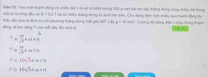 Treo một thanh đồng có chiều dài 1 m và có khổi lượng 200 g vào hai sợi dây thẳng đứng cùng chiều dài trong
một từ trường đều có B=0.2T và có chiều thẳng đứng từ dưới lên trên. Cho dòng điện một chiều qua thanh đồng thiì
thấy dây treo bị lệch so với phương thẳng đứng một góc 60°. Láy g=10m/s^2. Cường độ dòng điện I chạy trong thanh
đồng và lực căng T của mỗi dây lần lượt là Tát QC
A.  10/sqrt(3) A và 4 N.
B.  10/sqrt(3) A và 2 N.
C. 10sqrt(3)A và 2 N.
D. 10sqrt(3)A và 4 N.
Xem video Giải chi tiếi