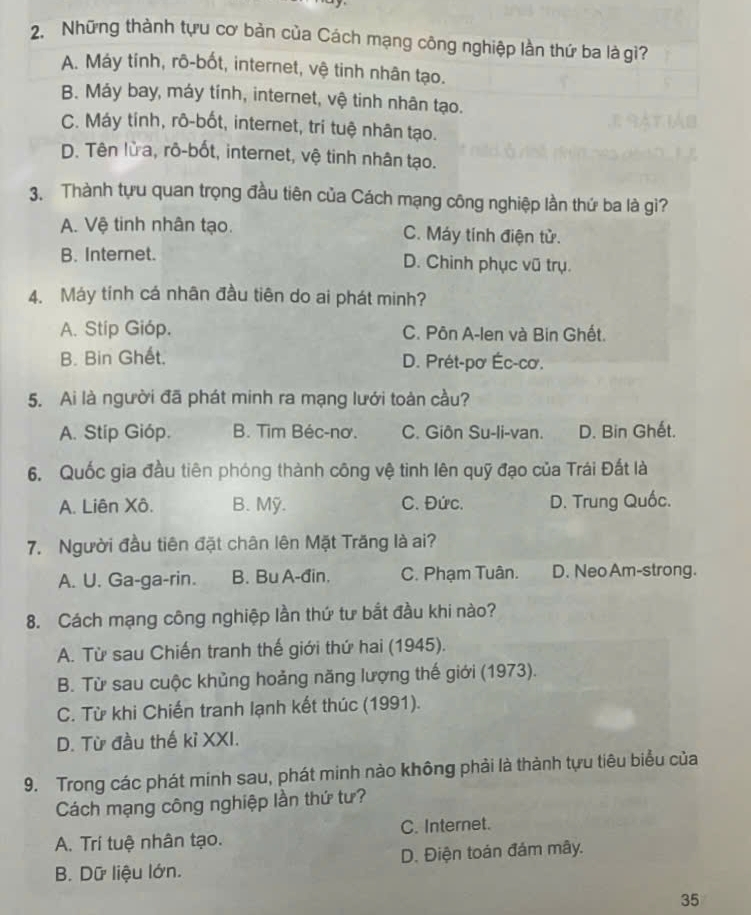 Những thành tựu cơ bản của Cách mạng công nghiệp lần thứ ba là gì?
A. Máy tính, rô-bốt, internet, vệ tinh nhân tạo.
B. Máy bay, máy tính, internet, vệ tinh nhân tạo.
C. Máy tính, rô-bốt, internet, tri tuệ nhân tạo.
D. Tên lửa, rô-bốt, internet, vệ tinh nhân tạo.
3. Thành tựu quan trọng đầu tiên của Cách mạng công nghiệp lần thứ ba là gì?
A. Vệ tinh nhân tạo. C. Máy tính điện tử.
B. Internet. D. Chinh phục vũ trụ.
4. Máy tính cá nhân đầu tiên do ai phát minh?
A. Stip Gióp. C. Pôn A-len và Bin Ghết.
B. Bin Ghết. D. Prét-pơ Éc-cơ.
5. Ai là người đã phát minh ra mạng lưới toàn cầu?
A. Stip Gióp. B. Tim Béc-nơ. C. Giôn Su-li-van. D. Bin Ghết.
6. Quốc gia đầu tiên phóng thành công vệ tinh lên quỹ đạo của Trái Đất là
A. Liên Xô. B. Mỹ. C. Đức. D. Trung Quốc.
7. Người đầu tiên đặt chân lên Mặt Trăng là ai?
A. U. Ga-ga-rin. B. Bu A-đin. C. Phạm Tuân. D. Neo Am-strong.
8. Cách mạng công nghiệp lần thứ tư bắt đầu khi nào?
A. Từ sau Chiến tranh thế giới thứ hai (1945).
B. Từ sau cuộc khủng hoảng năng lượng thế giới (1973).
C. Từ khi Chiến tranh lạnh kết thúc (1991).
D. Từ đầu thế kỉ XXI.
9. Trong các phát minh sau, phát minh nào không phải là thành tựu tiêu biểu của
Cách mạng công nghiệp lần thứ tư?
A. Trí tuệ nhân tạo. C. Internet.
B. Dữ liệu lớn. D. Điện toán đám mây.
35