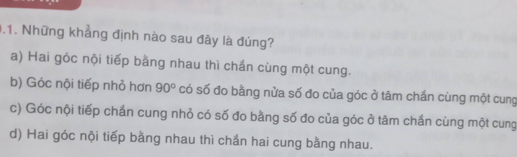 .1. Những khẳng định nào sau đây là đúng?
a) Hai góc nội tiếp bằng nhau thì chắn cùng một cung.
b) Góc nội tiếp nhỏ hơn 90° có số đo bằng nửa số đo của góc ở tâm chắn cùng một cung
c) Góc nội tiếp chắn cung nhỏ có số đo bằng số đo của góc ở tâm chắn cùng một cung
d) Hai góc nội tiếp bằng nhau thì chắn hai cung bằng nhau.