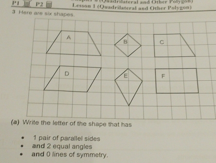 P1 P2 Lesson 1 (Quadrilateral and Other Polygon) 
3 Here are six shapes.
1 pair of parallel sides 
and 2 equal angles 
and 0 lines of symmetry.