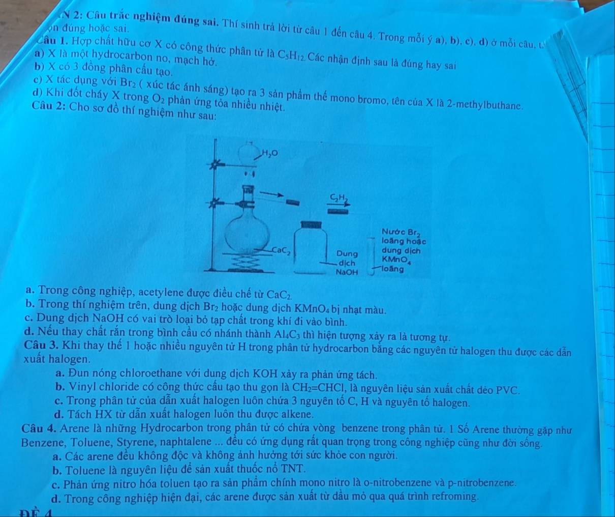 on đúng hoặc sai.
N 2: Câu trắc nghiệm đúng sai. Thí sinh trả lời từ câu 1 đến câu 4. Trong mỗi ý a), b), c), đ) ở mỗi câu, t
Câu 1. Hợp chất hữu cơ X có công thức phân tử là C_5H_12. Các nhận định sau là đúng hay sai
à) X là một hydrocarbon no, mạch hở.
b) X có 3 đồng phân cấu tạo.
c) X tác dụng với Br_2 ( xúc tác ánh sáng) tạo ra 3 sản phẩm thế mono bromo, tên của X là 2-methylbuthane.
d) Khi đốt cháy X trong O_2 phản ứng tỏa nhiều nhiệt.
Câu 2: Cho sơ đồ thí nghiệm như sau:
a. Trong công nghiệp, acetylene được điều chế từ CaC_2
b. Trong thí nghiệm trên, dung dịch Br₂ hoặc dung dịch K (MnO_4 bị nhạt màu.
c. Dung dịch NaOH có vai trò loại bỏ tạp chất trong khí đi vào bình.
d. Nếu thay chất rắn trong bình cầu có nhánh thành Al_4C_3 thì hiện tượng xảy ra là tương tự.
Câu 3. Khi thay thế 1 hoặc nhiều nguyên tử H trong phân tử hydrocarbon bằng các nguyên tử halogen thu được các dẫn
xuất halogen.
a. Đun nóng chloroethane với dung dịch KOH xảy ra phản ứng tách.
b. Vinyl chloride có công thức cầu tạo thu gọn là CH_2=CHCl , là nguyên liệu sản xuất chất dẻo PVC.
c. Trong phân tử của dẫn xuất halogen luôn chứa 3 nguyên tố C, H và nguyên tố halogen.
d. Tách HX từ dẫn xuất halogen luôn thu được alkene.
Câu 4. Arene là những Hydrocarbon trong phân tử có chứa vòng benzene trong phân tử. 1 Số Arene thường gặp như
Benzene, Toluene, Styrene, naphtalene ... đều có ứng dụng rất quan trọng trong công nghiệp cũng như đời sống.
a. Các arene đều không độc và không ảnh hưởng tới sức khỏe con người.
b. Toluene là nguyên liệu để sản xuất thuốc nổ TNT.
c. Phản ứng nitro hóa toluen tạo ra sản phầm chính mono nitro là o-nitrobenzene và p-nitrobenzene.
d. Trong công nghiệp hiện đại, các arene được sản xuất từ dầu mỏ qua quá trình refroming.
n