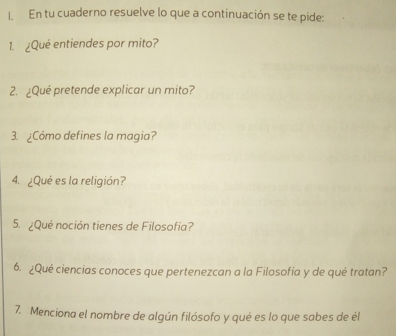 En tu cuaderno resuelve lo que a continuación se te pide: 
1. ¿Qué entiendes por mito? 
2. ¿Qué pretende explicar un mito? 
3. ¿Cómo defines la magia? 
4. ¿Qué es la religión? 
5. ¿Qué noción tienes de Filosofía? 
6. ¿Qué ciencias conoces que pertenezcan a la Filosofía y de qué tratan? 
7. Menciona el nombre de algún filósofo y qué es lo que sabes de él