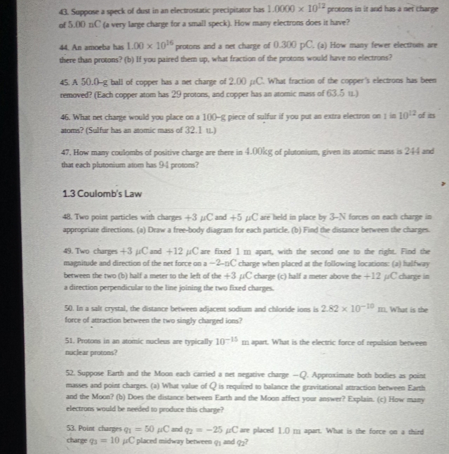 Suppose a speck of dust in an electrostatic precipitator has 1.0000* 10^(12) protons in it and has a net charge
of 5.00 11C (a very large charge for a small speck). How many electrons does it have?
44. An amoeba has 1.00* 10^(16) protons and a net charge of 0.300 pC. (a) How many fewer electrurs are
there than protons? (b) If you paired them up, what fraction of the protons would have no electrons?
45.A 50.0-g ball of copper has a net charge of 2.00 µC. What fraction of the copper's electrons has been
removed? (Each copper atom has 29 protons, and copper has an atomic mass of 63.5 11)
46. What net charge would you place on a 1()()-g piece of sulfur if you put an extra electron on 1 in 10^(12) of its
atoms? (Sulfur has an atomic mass of 32.1 u.)
47. How many coulombs of positive charge are there in 4.00kg of plutonium, given its atomic mass is 244 and
that each plutonium atom has 94 protons?
1.3 Coulomb's Law
48. Two point particles with charges +3 μC and +5 μC are held in place by 3-N forces on each charge in
appropriate directions. (a) Draw a free-body diagram for each particle. (b) Find the distance between the charges.
49. Two charges +3 µC and +12 µC are fixed 1 m apart, with the second one to the right. Find the
magnitude and direction of the net force on a −2-nC charge when placed at the following locations: (a) halfway
between the two (b) half a meter to the left of the +3 µC charge (c) half a meter above the +12 µC charge in
a direction perpendicular to the line joining the two fixed charges.
50. In a salt crystal, the distance between adjacent sodium and chloride ions is 2.82* 10^(-10)m. What is the
force of attraction between the two singly charged ions?
51. Protons in an atomic nucleus are typically 10^(-15)m apart. What is the electric force of repulsion berween
nuclear protons?
52. Suppose Earth and the Moon each carried a net negative charge —Q. Approximate both bodies as point
masses and point charges. (a) What value of Q is required to balance the gravitational attraction between Earth
and the Moon? (b) Does the distance between Earth and the Moon affect your answer? Explain. (c) How many
electrons would be needed to produce this charge?
53. Point charges q_1=50mu C and q_2=-25mu C are placed 1.() ; apart. What is the force on a third
charge q_3=10mu C placed midway between 9 and q_2