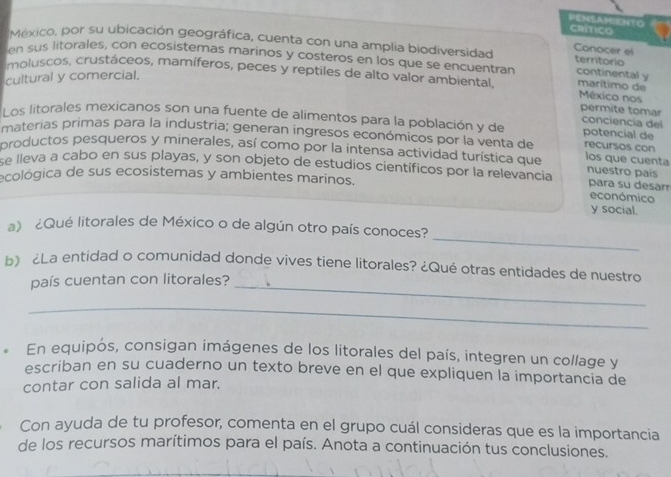 PEHSAMIENTO CRITICO 
México, por su ubicación geográfica, cuenta con una amplia biodiversidad Conocer e territorio 
en sus litorales, con ecosistemas marinos y costeros en los que se encuentran continental y 
cultural y comercial. 
moluscos, crustáceos, mamíferos, peces y reptiles de alto valor ambiental marítimo de México nos 
permite tomar 
conciencía del 
Los litorales mexicanos son una fuente de alimentos para la población y de potencial de recursos con 
materias primas para la industria; generan ingresos económicos por la venta de 
productos pesqueros y minerales, así como por la intensa actividad turística que los que cuenta 
se lleva a cabo en sus playas, y son objeto de estudios científicos por la relevancia nuestro país para su desarr 
ecológica de sus ecosistemas y ambientes marinos. 
económico 
y social. 
_ 
a) ¿Qué litorales de México o de algún otro país conoces? 
b) ¿La entidad o comunidad donde vives tiene litorales? ¿Qué otras entidades de nuestro 
país cuentan con litorales?_ 
_ 
En equipós, consigan imágenes de los litorales del país, integren un collage y 
escriban en su cuaderno un texto breve en el que expliquen la importancia de 
contar con salida al mar. 
Con ayuda de tu profesor, comenta en el grupo cuál consideras que es la importancia 
de los recursos marítimos para el país. Anota a continuación tus conclusiones.