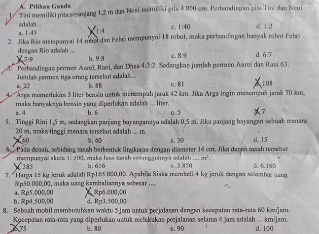 A. Pilihan Ganda
1 Tini memiliki pita sepanjang 1,2 m dan Neni memiliki pita 4.800 cm. Perbandingan pita Tini dan Neni
adalah...
c. 1:40 d. 1:2
a. 1:45
1:4
2. Jika Rio mempunyai 14 robot dan Febri mempunyai 18 robot, maka perbandingan banyak robot Febri
dengan Rio adalah ...
7:9
b. 9:8
c. 8:9 d. 6:7
3. Perbandingan permen Aurel, Rani, dan Dhea 4:3:2. Sedangkan jumlah permen Aurel dan Rani 63.
Jumlah permen tiga orang tersebut adalah...
a. 72 b. 88 c. 81 108
4. Arga memerlukan 3 liter bensin untuk menempuh jarak 42 km. Jika Arga ingin menempuh jarak 70 km,
maka banyaknya bensin yang diperlukan adalah ... liter.
a. 4 b. 6 c. 5 7
5. Tinggi Rini 1,5 m, sedangkan panjang bayangannya adalah 0,5 m. Jika panjang bayangan sebuah menara
20 m, maka tinggi menara tersebut adalah ... m.
60 b. 40 c. 30 d. 15
6. Pada denah, sebidang tanah berbentuk lingkaran dengan diameter 14 cm. Jika denah tanah tersebut
mempunyai skala 1:500 , maka luas tanah sesungguhnyá adalah _ m^2.
385 b. 616 c. 3.850 d. 6.160
7. Harga 15 kg jeruk adalah Rp165.000,00. Apabila Siska membeli 4 kg jeruk dengan selembar uang
Rp50.000,00, maka uang kembaliannya sebesar ....
a. Rp5.000,00 & Rp6.000,00
b. Rp4.500,00 d. Rp3.500,00
8. Sebuah mobil membutuhkan waktu 5 jam untuk perjalanan dengan kecepatan rata-rata 60 km/jam.
Kecepatan rata-rata yang diperlukan untuk melakukan perjalanan selama 4 jam adalah ... km/jam.
a. 75 b. 80 c. 90 d. 100