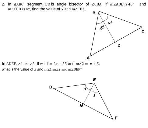 In △ ABC , segment BD is angle bisector of ∠ CBA..If m∠ ABD is 40° and
m∠ CBD is 4x, find the value of x and m∠ CBA.
In △ DEF,∠ 1≌ ∠ 2. If m∠ 1=2x-55 and m∠ 2=x+5,
what is the value of x and m∠ 1,m∠ 2 and m∠ DEF ?