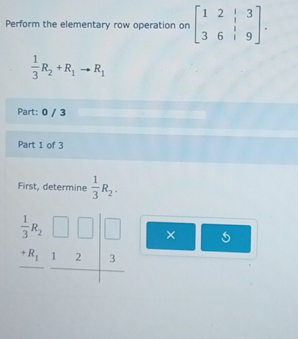 Perform the elementary row operation on beginbmatrix 1&2&|&3 3&6&|&9endbmatrix .
 1/3 R_2+R_1to R_1
Part: 0 / 3
Part 1 of 3
First, determine  1/3 R_2.
×