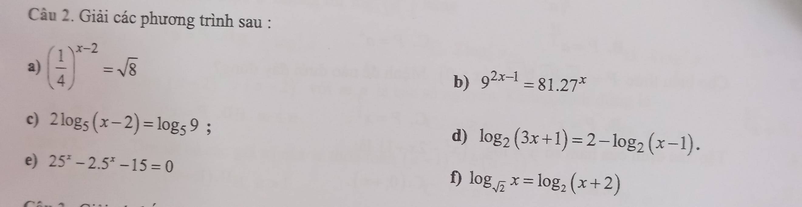 Giải các phương trình sau : 
a) ( 1/4 )^x-2=sqrt(8)
b) 9^(2x-1)=81.27^x
c) 2log _5(x-2)=log _59; 
d) log _2(3x+1)=2-log _2(x-1). 
e) 25^x-2.5^x-15=0
f) log _sqrt(2)x=log _2(x+2)