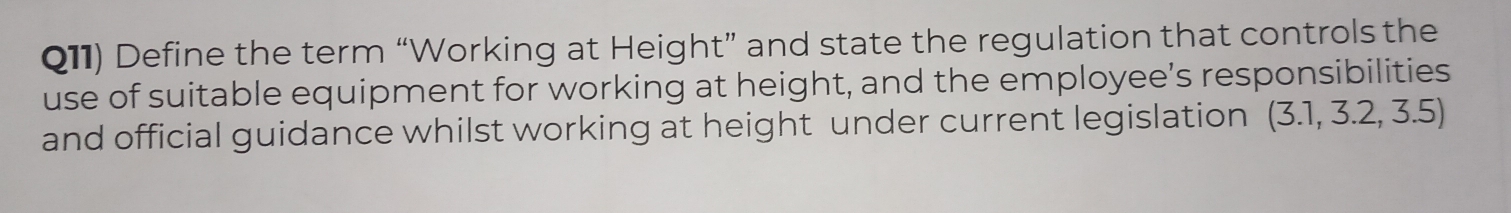 Q11) Define the term “Working at Height” and state the regulation that controls the 
use of suitable equipment for working at height, and the employee’s responsibilities 
and official guidance whilst working at height under current legislation (3.1,3.2,3.5)