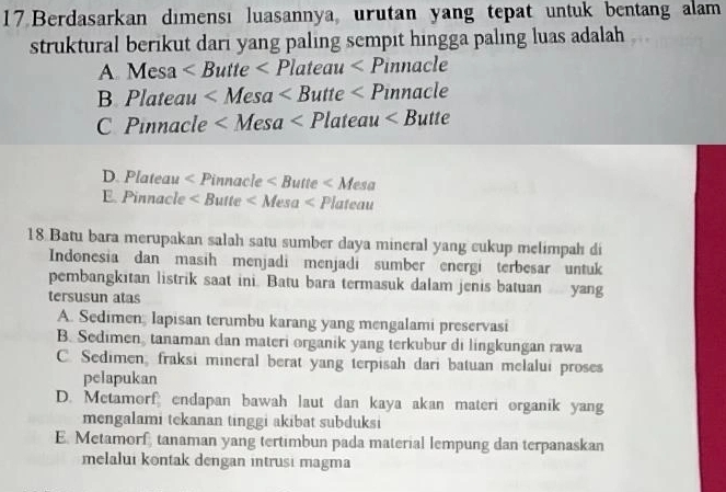 Berdasarkan dımensı luasannya, urutan yang tepat untuk bentang alam
struktural berikut dari yang paling sempit hingga paling luas adalah
A. Mesa
B. Plateau
C Pinnacle
) Plateau
E Pinnacle
18 Batu bara merupakan salah satu sumber daya mineral yang cukup melimpah di
Indonesia dan masih menjadi menjadi sumber energi terbesar untuk
pembangkitan listrik saat ini. Batu bara termasuk dalam jenis batuan yang
tersusun atas
A. Sedimen; lapisan terumbu karang yang mengalami preservasi
B. Sedimen, tanaman dan materi organik yang terkubur di lingkungan rawa
C. Sedimen, fraksi mineral berat yang terpisah dari batuan melalui proses
pelapukan
D. Metamorf endapan bawah laut dan kaya akan materi organik yang
mengalami tekanan tinggi akibat subduksi
E. Metamorf, tanaman yang tertimbun pada material lempung dan terpanaskan
melalui kontak dengan intrusi magma